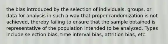 the bias introduced by the selection of individuals, groups, or data for analysis in such a way that proper randomization is not achieved, thereby failing to ensure that the sample obtained is representative of the population intended to be analyzed. Types include selection bias, time interval bias, attrition bias, etc.