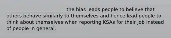 _________________________the bias leads people to believe that others behave similarly to themselves and hence lead people to think about themselves when reporting KSAs for their job instead of people in general.