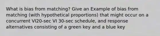 What is bias from matching? Give an Example of bias from matching (with hypothetical proportions) that might occur on a concurrent VI20-sec VI 30-sec schedule, and response alternatives consisting of a green key and a blue key