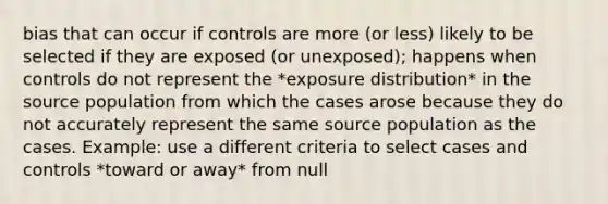 bias that can occur if controls are more (or less) likely to be selected if they are exposed (or unexposed); happens when controls do not represent the *exposure distribution* in the source population from which the cases arose because they do not accurately represent the same source population as the cases. Example: use a different criteria to select cases and controls *toward or away* from null