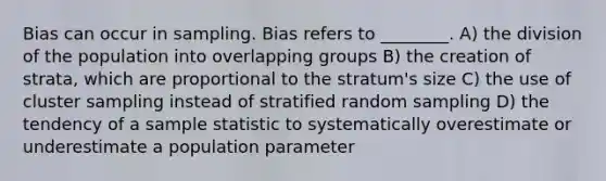 Bias can occur in sampling. Bias refers to ________. A) the division of the population into overlapping groups B) the creation of strata, which are proportional to the stratum's size C) the use of cluster sampling instead of stratified random sampling D) the tendency of a sample statistic to systematically overestimate or underestimate a population parameter