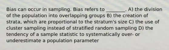 Bias can occur in sampling. Bias refers to ________. A) the division of the population into overlapping groups B) the creation of strata, which are proportional to the stratum's size C) the use of cluster sampling instead of stratified random sampling D) the tendency of a sample statistic to systematically over- or underestimate a population parameter