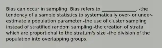 Bias can occur in sampling. Bias refers to _______________. -the tendency of a sample statistics to systematically over- or under-estimate a population parameter -the use of cluster sampling instead of stratified random sampling -the creation of strata which are proportional to the stratum's size -the division of the population into overlapping groups.