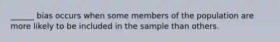 ______ bias occurs when some members of the population are more likely to be included in the sample than others.