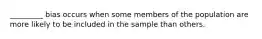 _________ bias occurs when some members of the population are more likely to be included in the sample than others.