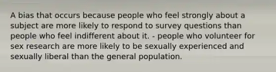 A bias that occurs because people who feel strongly about a subject are more likely to respond to survey questions than people who feel indifferent about it. - people who volunteer for sex research are more likely to be sexually experienced and sexually liberal than the general population.