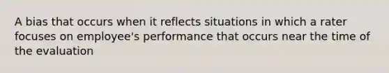 A bias that occurs when it reflects situations in which a rater focuses on employee's performance that occurs near the time of the evaluation