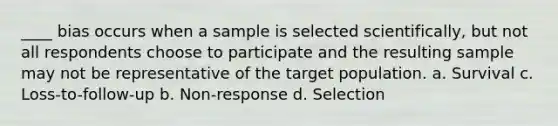 ____ bias occurs when a sample is selected scientifically, but not all respondents choose to participate and the resulting sample may not be representative of the target population. a. Survival c. Loss-to-follow-up b. Non-response d. Selection