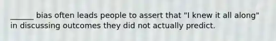 ______ bias often leads people to assert that "I knew it all along" in discussing outcomes they did not actually predict.