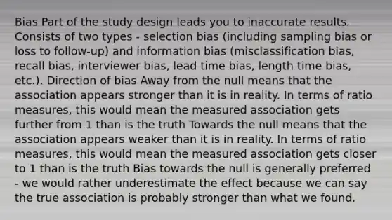 Bias Part of the study design leads you to inaccurate results. Consists of two types - selection bias (including sampling bias or loss to follow-up) and information bias (misclassification bias, recall bias, interviewer bias, lead time bias, length time bias, etc.). Direction of bias Away from the null means that the association appears stronger than it is in reality. In terms of ratio measures, this would mean the measured association gets further from 1 than is the truth Towards the null means that the association appears weaker than it is in reality. In terms of ratio measures, this would mean the measured association gets closer to 1 than is the truth Bias towards the null is generally preferred - we would rather underestimate the effect because we can say the true association is probably stronger than what we found.