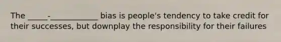 The _____-____________ bias is people's tendency to take credit for their successes, but downplay the responsibility for their failures