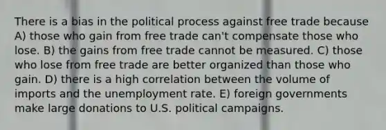 There is a bias in the political process against free trade because A) those who gain from free trade can't compensate those who lose. B) the gains from free trade cannot be measured. C) those who lose from free trade are better organized than those who gain. D) there is a high correlation between the volume of imports and the unemployment rate. E) foreign governments make large donations to U.S. political campaigns.