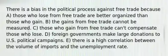 There is a bias in the political process against free trade because A) those who lose from free trade are better organized than those who gain. B) the gains from free trade cannot be measured. C) those who gain from free trade can't compensate those who lose. D) foreign governments make large donations to U.S. political campaigns. E) there is a high correlation between the volume of imports and the unemployment rate.