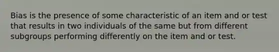 Bias is the presence of some characteristic of an item and or test that results in two individuals of the same but from different subgroups performing differently on the item and or test.