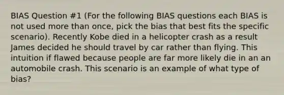 BIAS Question #1 (For the following BIAS questions each BIAS is not used more than once, pick the bias that best fits the specific scenario). Recently Kobe died in a helicopter crash as a result James decided he should travel by car rather than flying. This intuition if flawed because people are far more likely die in an an automobile crash. This scenario is an example of what type of bias?