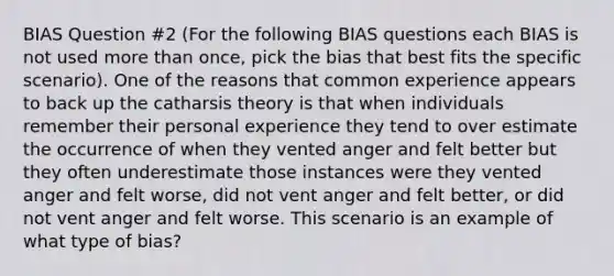 BIAS Question #2 (For the following BIAS questions each BIAS is not used more than once, pick the bias that best fits the specific scenario). One of the reasons that common experience appears to back up the catharsis theory is that when individuals remember their personal experience they tend to over estimate the occurrence of when they vented anger and felt better but they often underestimate those instances were they vented anger and felt worse, did not vent anger and felt better, or did not vent anger and felt worse. This scenario is an example of what type of bias?