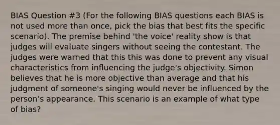 BIAS Question #3 (For the following BIAS questions each BIAS is not used more than once, pick the bias that best fits the specific scenario). The premise behind 'the voice' reality show is that judges will evaluate singers without seeing the contestant. The judges were warned that this this was done to prevent any visual characteristics from influencing the judge's objectivity. Simon believes that he is more objective than average and that his judgment of someone's singing would never be influenced by the person's appearance. This scenario is an example of what type of bias?