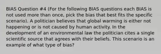 BIAS Question #4 (For the following BIAS questions each BIAS is not used more than once, pick the bias that best fits the specific scenario). A politician believes that global warming is either not happening or is not caused by human activity. In the development of an environmental law the politician cites a single scientific source that agrees with their beliefs. This scenario is an example of what type of bias?