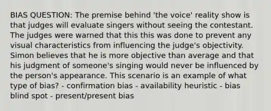 BIAS QUESTION: The premise behind 'the voice' reality show is that judges will evaluate singers without seeing the contestant. The judges were warned that this this was done to prevent any visual characteristics from influencing the judge's objectivity. Simon believes that he is more objective than average and that his judgment of someone's singing would never be influenced by the person's appearance. This scenario is an example of what type of bias? - confirmation bias - availability heuristic - bias blind spot - present/present bias