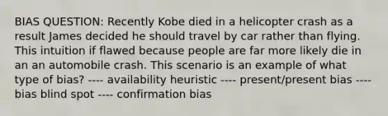 BIAS QUESTION: Recently Kobe died in a helicopter crash as a result James decided he should travel by car rather than flying. This intuition if flawed because people are far more likely die in an an automobile crash. This scenario is an example of what type of bias? ---- availability heuristic ---- present/present bias ---- bias blind spot ---- confirmation bias