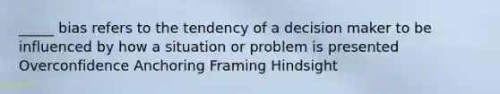 _____ bias refers to the tendency of a decision maker to be influenced by how a situation or problem is presented Overconfidence Anchoring Framing Hindsight