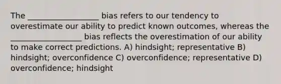 The __________________ bias refers to our tendency to overestimate our ability to predict known outcomes, whereas the __________________ bias reflects the overestimation of our ability to make correct predictions. A) hindsight; representative B) hindsight; overconfidence C) overconfidence; representative D) overconfidence; hindsight