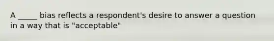 A _____ bias reflects a respondent's desire to answer a question in a way that is "acceptable"