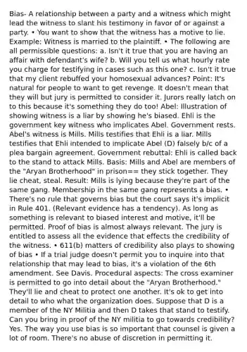 Bias- A relationship between a party and a witness which might lead the witness to slant his testimony in favor of or against a party. • You want to show that the witness has a motive to lie. Example: Witness is married to the plaintiff. • The following are all permissible questions: a. Isn't it true that you are having an affair with defendant's wife? b. Will you tell us what hourly rate you charge for testifying in cases such as this one? c. Isn't it true that my client rebuffed your homosexual advances? Point: It's natural for people to want to get revenge. It doesn't mean that they will but jury is permitted to consider it. Jurors really latch on to this because it's something they do too! Abel: Illustration of showing witness is a liar by showing he's biased. Ehli is the government key witness who implicates Abel. Government rests. Abel's witness is Mills. Mills testifies that Ehli is a liar. Mills testifies that Ehli intended to implicate Abel (D) falsely b/c of a plea bargain agreement. Government rebuttal: Ehli is called back to the stand to attack Mills. Basis: Mills and Abel are members of the "Aryan Brotherhood" in prison== they stick together. They lie cheat, steal. Result: Mills is lying because they're part of the same gang. Membership in the same gang represents a bias. • There's no rule that governs bias but the court says it's implicit in Rule 401. (Relevant evidence has a tendency). As long as something is relevant to biased interest and motive, it'll be permitted. Proof of bias is almost always relevant. The jury is entitled to assess all the evidence that effects the credibility of the witness. • 611(b) matters of credibility also plays to showing of bias • If a trial judge doesn't permit you to inquire into that relationship that may lead to bias, it's a violation of the 6th amendment. See Davis. Procedural aspects: The cross examiner is permitted to go into detail about the "Aryan Brotherhood." They'll lie and cheat to protect one another. It's ok to get into detail to who what the organization does. Suppose that D is a member of the NY Militia and then D takes that stand to testify. Can you bring in proof of the NY militia to go towards credibility? Yes. The way you use bias is so important that counsel is given a lot of room. There's no abuse of discretion in permitting it.