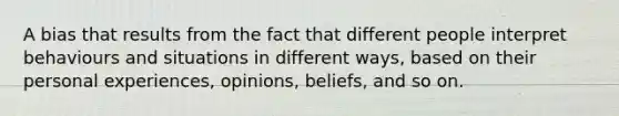 A bias that results from the fact that different people interpret behaviours and situations in different ways, based on their personal experiences, opinions, beliefs, and so on.