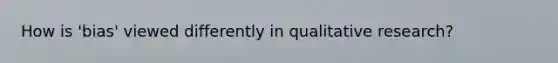 How is 'bias' viewed differently in qualitative research?