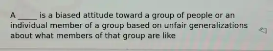 A _____ is a biased attitude toward a group of people or an individual member of a group based on unfair generalizations about what members of that group are like