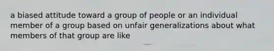 a biased attitude toward a group of people or an individual member of a group based on unfair generalizations about what members of that group are like