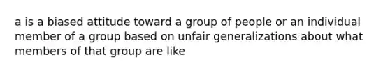 a is a biased attitude toward a group of people or an individual member of a group based on unfair generalizations about what members of that group are like