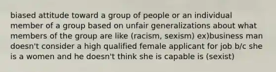 biased attitude toward a group of people or an individual member of a group based on unfair generalizations about what members of the group are like (racism, sexism) ex)business man doesn't consider a high qualified female applicant for job b/c she is a women and he doesn't think she is capable is (sexist)