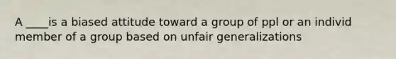 A ____is a biased attitude toward a group of ppl or an individ member of a group based on unfair generalizations