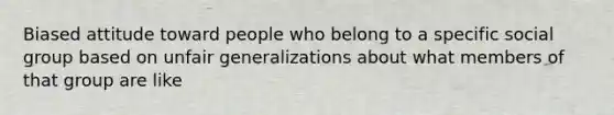 Biased attitude toward people who belong to a specific social group based on unfair generalizations about what members of that group are like