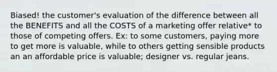 Biased! the customer's evaluation of the difference between all the BENEFITS and all the COSTS of a marketing offer relative* to those of competing offers. Ex: to some customers, paying more to get more is valuable, while to others getting sensible products an an affordable price is valuable; designer vs. regular jeans.