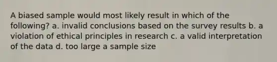 A biased sample would most likely result in which of the following? a. invalid conclusions based on the survey results b. a violation of ethical principles in research c. a valid interpretation of the data d. too large a sample size