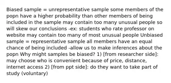 Biased sample = unrepresentative sample some members of the popn have a higher probability than other members of being included in the sample may contain too many unusual people so will skew our conclusions -ex: students who rate professor on website may contain too many of most unusual people Unbiased sample = representative sample all members have an equal chance of being included -allow us to make inferences about the popn Why might samples be biased? 1) [from researcher side]: may choose who is convenient because of price, distance, internet access 2) [from ppt side]: do they want to take part of study (voluntary)