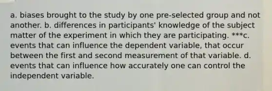 a. biases brought to the study by one pre-selected group and not another. b. differences in participants' knowledge of the subject matter of the experiment in which they are participating. ***c. events that can influence the dependent variable, that occur between the first and second measurement of that variable. d. events that can influence how accurately one can control the independent variable.