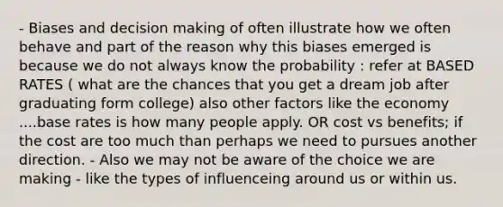 - Biases and decision making of often illustrate how we often behave and part of the reason why this biases emerged is because we do not always know the probability : refer at BASED RATES ( what are the chances that you get a dream job after graduating form college) also other factors like the economy ....base rates is how many people apply. OR cost vs benefits; if the cost are too much than perhaps we need to pursues another direction. - Also we may not be aware of the choice we are making - like the types of influenceing around us or within us.