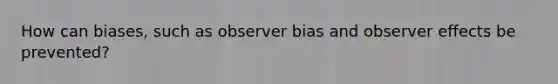 How can biases, such as observer bias and observer effects be prevented?