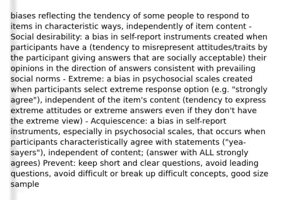 biases reflecting the tendency of some people to respond to items in characteristic ways, independently of item content - Social desirability: a bias in self-report instruments created when participants have a (tendency to misrepresent attitudes/traits by the participant giving answers that are socially acceptable) their opinions in the direction of answers consistent with prevailing social norms - Extreme: a bias in psychosocial scales created when participants select extreme response option (e.g. "strongly agree"), independent of the item's content (tendency to express extreme attitudes or extreme answers even if they don't have the extreme view) - Acquiescence: a bias in self-report instruments, especially in psychosocial scales, that occurs when participants characteristically agree with statements ("yea-sayers"), independent of content; (answer with ALL strongly agrees) Prevent: keep short and clear questions, avoid leading questions, avoid difficult or break up difficult concepts, good size sample