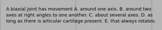 A biaxial joint has movement A. around one axis. B. around two axes at right angles to one another. C. about several axes. D. as long as there is articular cartilage present. E. that always rotates.