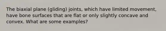 The biaxial plane (gliding) joints, which have limited movement, have bone surfaces that are flat or only slightly concave and convex. What are some examples?