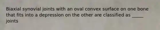 Biaxial synovial joints with an oval convex surface on one bone that fits into a depression on the other are classified as _____ joints