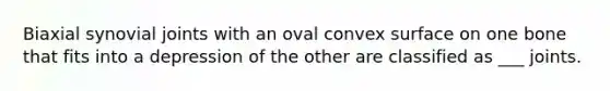 Biaxial synovial joints with an oval convex surface on one bone that fits into a depression of the other are classified as ___ joints.