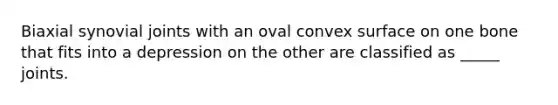 Biaxial synovial joints with an oval convex surface on one bone that fits into a depression on the other are classified as _____ joints.