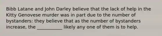 Bibb Latane and John Darley believe that the lack of help in the Kitty Genovese murder was in part due to the number of bystanders: they believe that as the number of bystanders increase, the ___________ likely any one of them is to help.