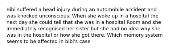 Bibi suffered a head injury during an automobile accident and was knocked unconscious. When she woke up in a hospital the next day she could tell that she was in a hospital Room and she immediately recognised her sister but she had no idea why she was in the hospital or how she got there. Which memory system seems to be affected in bibi's case